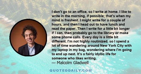 I don't go to an office, so I write at home. I like to write in the morning, if possible; that's when my mind is freshest. I might write for a couple of hours, and then I head out to have lunch and read the paper. Then