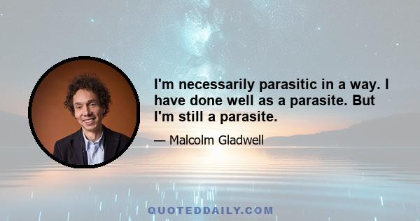 I'm necessarily parasitic in a way. I have done well as a parasite. But I'm still a parasite.