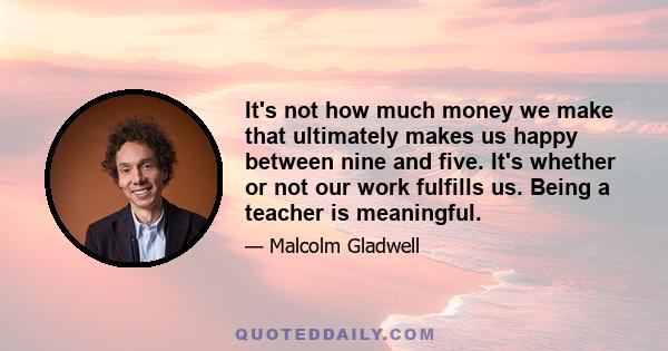 It's not how much money we make that ultimately makes us happy between nine and five. It's whether or not our work fulfills us. Being a teacher is meaningful.