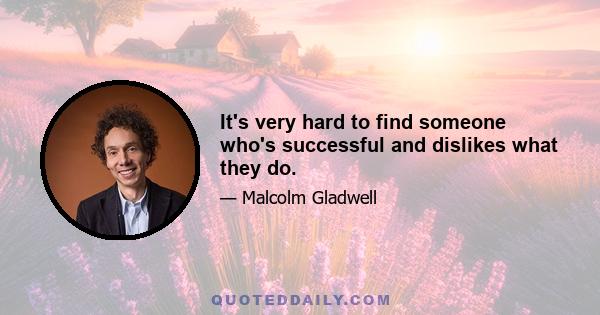 It's very hard to find someone who's successful and dislikes what they do.