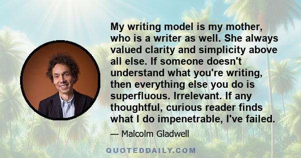 My writing model is my mother, who is a writer as well. She always valued clarity and simplicity above all else. If someone doesn't understand what you're writing, then everything else you do is superfluous. Irrelevant. 