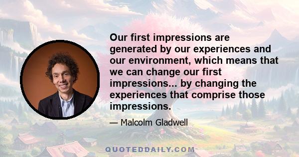 Our first impressions are generated by our experiences and our environment, which means that we can change our first impressions... by changing the experiences that comprise those impressions.