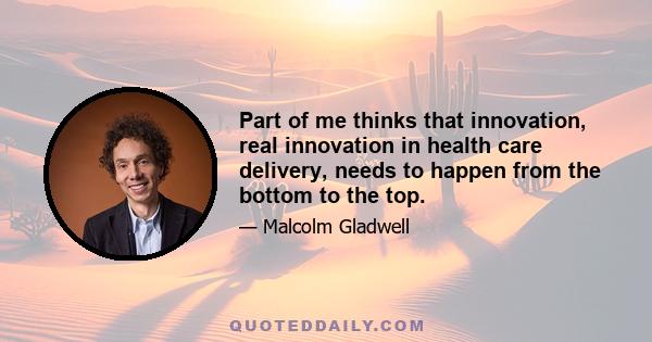 Part of me thinks that innovation, real innovation in health care delivery, needs to happen from the bottom to the top.