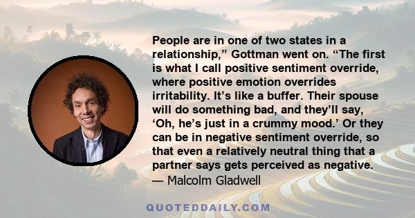 People are in one of two states in a relationship,” Gottman went on. “The first is what I call positive sentiment override, where positive emotion overrides irritability. It’s like a buffer. Their spouse will do