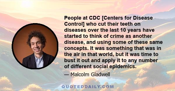 People at CDC [Centers for Disease Control] who cut their teeth on diseases over the last 10 years have started to think of crime as another disease, and using some of these same concepts. It was something that was in