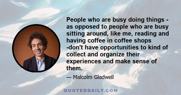 People who are busy doing things - as opposed to people who are busy sitting around, like me, reading and having coffee in coffee shops -don't have opportunities to kind of collect and organize their experiences and