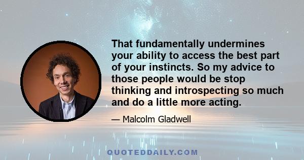 That fundamentally undermines your ability to access the best part of your instincts. So my advice to those people would be stop thinking and introspecting so much and do a little more acting.