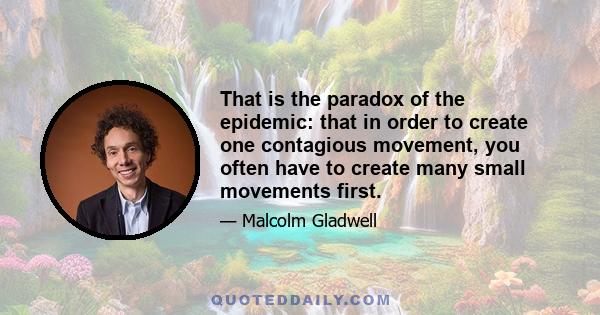 That is the paradox of the epidemic: that in order to create one contagious movement, you often have to create many small movements first.