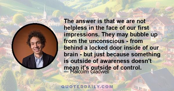 The answer is that we are not helpless in the face of our first impressions. They may bubble up from the unconscious - from behind a locked door inside of our brain - but just because something is outside of awareness