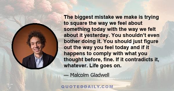 The biggest mistake we make is trying to square the way we feel about something today with the way we felt about it yesterday. You shouldn’t even bother doing it. You should just figure out the way you feel today and if 