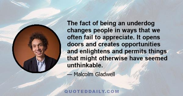 The fact of being an underdog changes people in ways that we often fail to appreciate. It opens doors and creates opportunities and enlightens and permits things that might otherwise have seemed unthinkable.