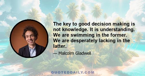 The key to good decision making is not knowledge. It is understanding. We are swimming in the former. We are desperately lacking in the latter.