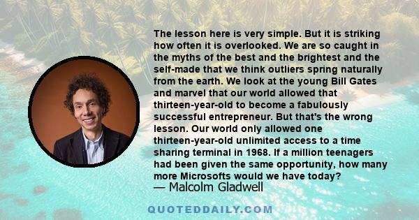 The lesson here is very simple. But it is striking how often it is overlooked. We are so caught in the myths of the best and the brightest and the self-made that we think outliers spring naturally from the earth. We