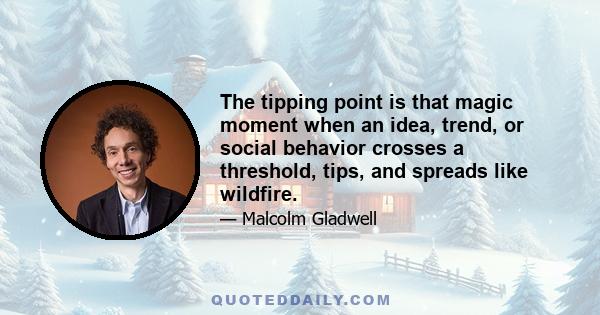 The tipping point is that magic moment when an idea, trend, or social behavior crosses a threshold, tips, and spreads like wildfire.