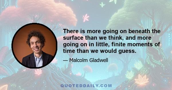 There is more going on beneath the surface than we think, and more going on in little, finite moments of time than we would guess.