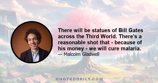 There will be statues of Bill Gates across the Third World. There's a reasonable shot that - because of his money - we will cure malaria.