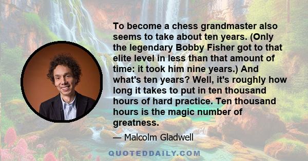 To become a chess grandmaster also seems to take about ten years. (Only the legendary Bobby Fisher got to that elite level in less than that amount of time: it took him nine years.) And what's ten years? Well, it's