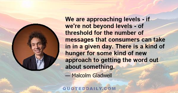 We are approaching levels - if we're not beyond levels - of threshold for the number of messages that consumers can take in in a given day. There is a kind of hunger for some kind of new approach to getting the word out 