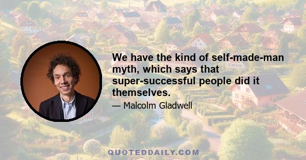 We have the kind of self-made-man myth, which says that super-successful people did it themselves.