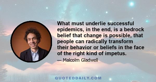 What must underlie successful epidemics, in the end, is a bedrock belief that change is possible, that people can radically transform their behavior or beliefs in the face of the right kind of impetus.