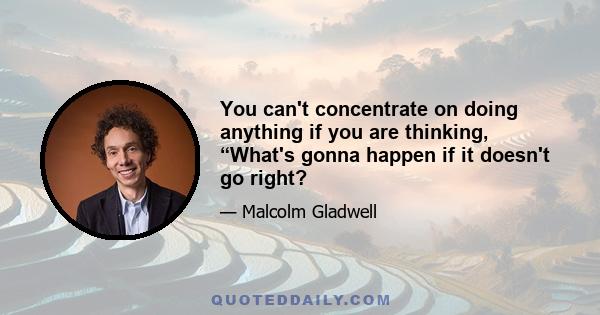 You can't concentrate on doing anything if you are thinking, “What's gonna happen if it doesn't go right?