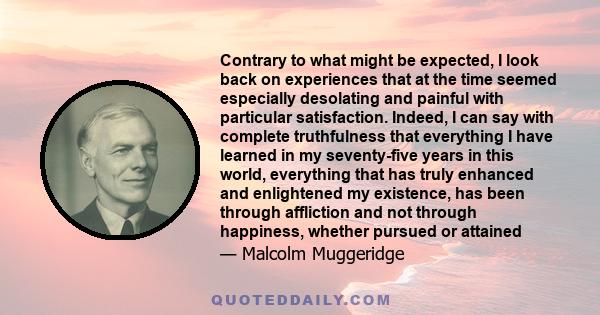 Contrary to what might be expected, I look back on experiences that at the time seemed especially desolating and painful with particular satisfaction. Indeed, I can say with complete truthfulness that everything I have