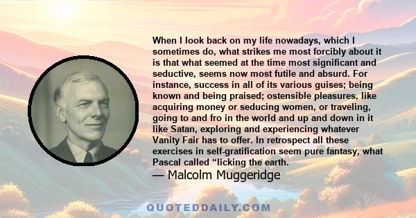 When I look back on my life nowadays, which I sometimes do, what strikes me most forcibly about it is that what seemed at the time most significant and seductive, seems now most futile and absurd. For instance, success