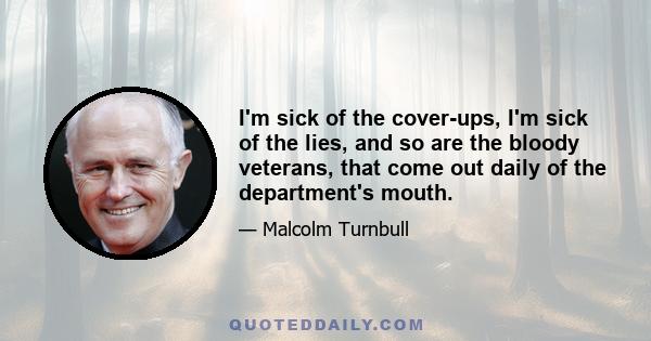 I'm sick of the cover-ups, I'm sick of the lies, and so are the bloody veterans, that come out daily of the department's mouth.