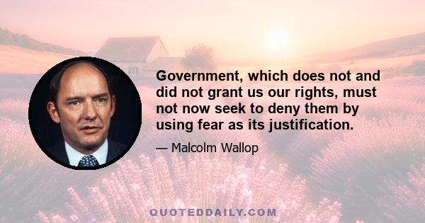 Government, which does not and did not grant us our rights, must not now seek to deny them by using fear as its justification.