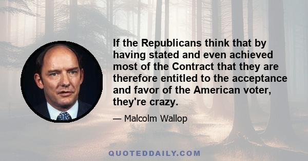 If the Republicans think that by having stated and even achieved most of the Contract that they are therefore entitled to the acceptance and favor of the American voter, they're crazy.