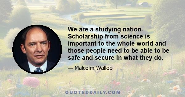 We are a studying nation. Scholarship from science is important to the whole world and those people need to be able to be safe and secure in what they do.