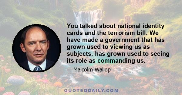 You talked about national identity cards and the terrorism bill. We have made a government that has grown used to viewing us as subjects, has grown used to seeing its role as commanding us.