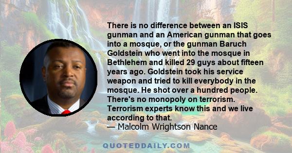 There is no difference between an ISIS gunman and an American gunman that goes into a mosque, or the gunman Baruch Goldstein who went into the mosque in Bethlehem and killed 29 guys about fifteen years ago. Goldstein