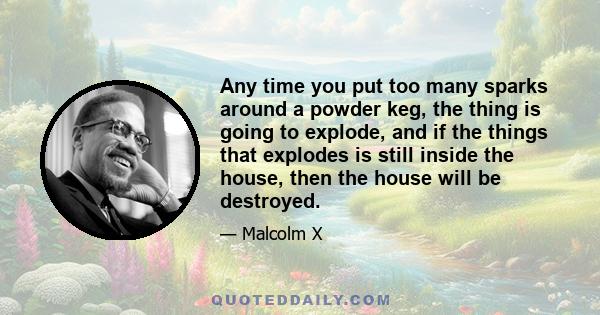 Any time you put too many sparks around a powder keg, the thing is going to explode, and if the things that explodes is still inside the house, then the house will be destroyed.