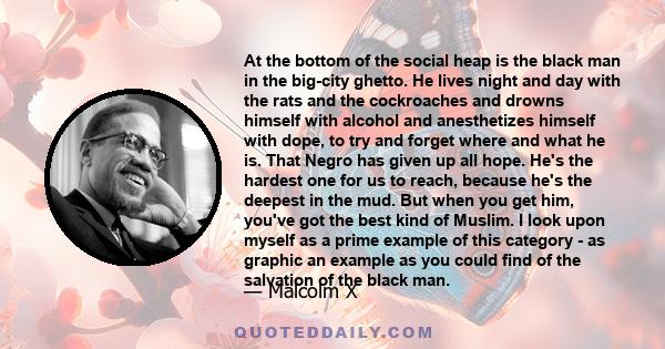 At the bottom of the social heap is the black man in the big-city ghetto. He lives night and day with the rats and the cockroaches and drowns himself with alcohol and anesthetizes himself with dope, to try and forget