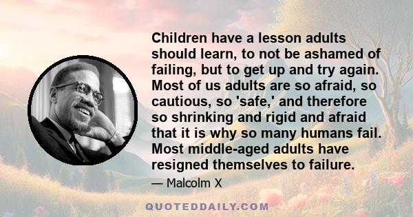 Children have a lesson adults should learn, to not be ashamed of failing, but to get up and try again. Most of us adults are so afraid, so cautious, so 'safe,' and therefore so shrinking and rigid and afraid that it is