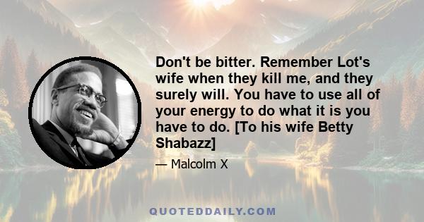 Don't be bitter. Remember Lot's wife when they kill me, and they surely will. You have to use all of your energy to do what it is you have to do. [To his wife Betty Shabazz]