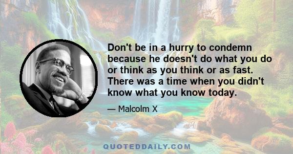 Don't be in a hurry to condemn because he doesn't do what you do or think as you think or as fast. There was a time when you didn't know what you know today.