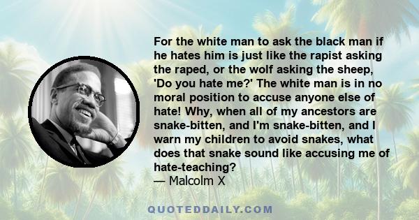 For the white man to ask the black man if he hates him is just like the rapist asking the raped, or the wolf asking the sheep, 'Do you hate me?' The white man is in no moral position to accuse anyone else of hate! Why,