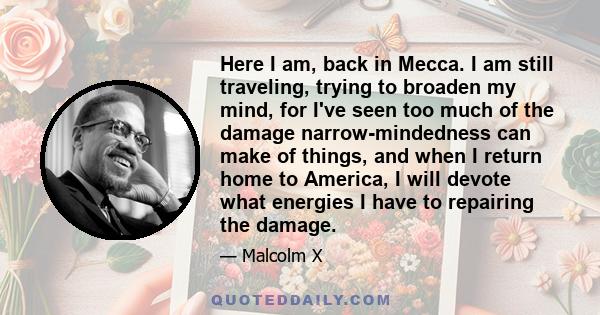 Here I am, back in Mecca. I am still traveling, trying to broaden my mind, for I've seen too much of the damage narrow-mindedness can make of things, and when I return home to America, I will devote what energies I have 