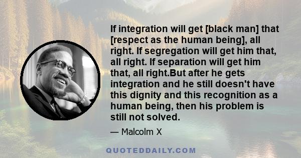 If integration will get [black man] that [respect as the human being], all right. If segregation will get him that, all right. If separation will get him that, all right.But after he gets integration and he still