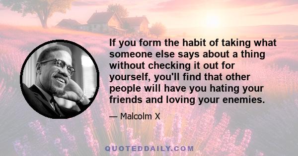 If you form the habit of taking what someone else says about a thing without checking it out for yourself, you'll find that other people will have you hating your friends and loving your enemies.