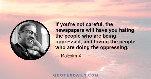 If you're not careful, the newspapers will have you hating the people who are being oppressed, and loving the people who are doing the oppressing.