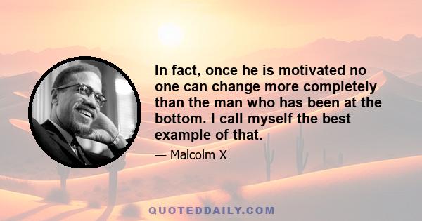 In fact, once he is motivated no one can change more completely than the man who has been at the bottom. I call myself the best example of that.