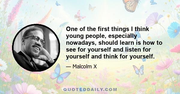 One of the first things I think young people, especially nowadays, should learn is how to see for yourself and listen for yourself and think for yourself. Then you can come to an intelligent decision for yourself. If