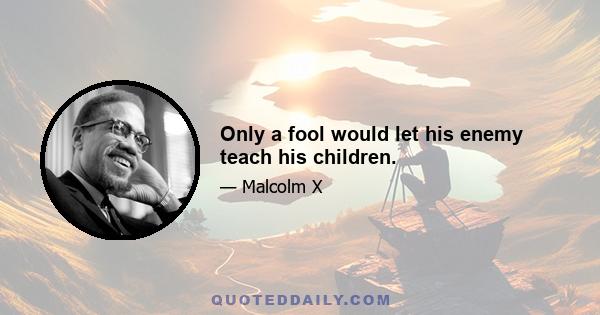 Only a fool would let his enemy teach his children.