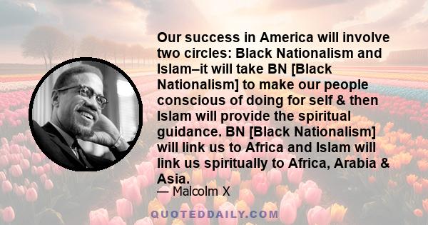 Our success in America will involve two circles: Black Nationalism and Islam–it will take BN [Black Nationalism] to make our people conscious of doing for self & then Islam will provide the spiritual guidance. BN [Black 