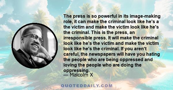 The press is so powerful in its image-making role, it can make the criminal look like he's a the victim and make the victim look like he's the criminal. This is the press, an irresponsible press. It will make the