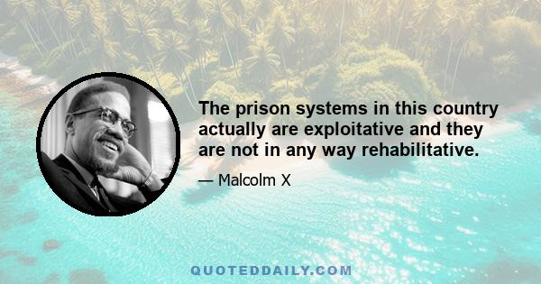 The prison systems in this country actually are exploitative and they are not in any way rehabilitative.