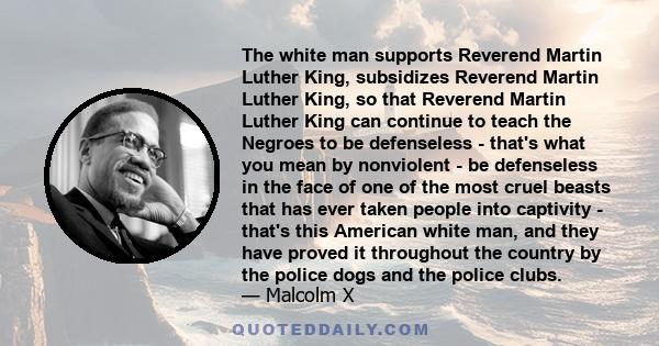 The white man supports Reverend Martin Luther King, subsidizes Reverend Martin Luther King, so that Reverend Martin Luther King can continue to teach the Negroes to be defenseless - that's what you mean by nonviolent -